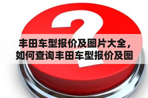 丰田车型报价及图片大全，如何查询丰田车型报价及图片？丰田车型报价及图片有哪些渠道可以获取？丰田车型报价及图片如何选择？