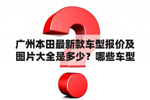 广州本田最新款车型报价及图片大全是多少？哪些车型值得购买？