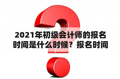 2021年初级会计师的报名时间是什么时候？报名时间是多少？