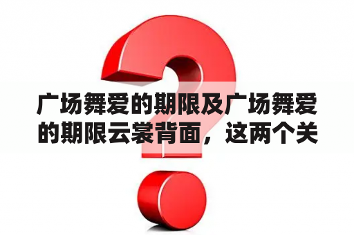 广场舞爱的期限及广场舞爱的期限云裳背面，这两个关键词引发了人们对于广场舞文化的思考。广场舞作为一种流行的文化现象，其背后的意义和价值是什么？广场舞爱的期限又是什么意思？广场舞爱的期限云裳背面又代表了什么？