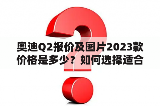 奥迪Q2报价及图片2023款价格是多少？如何选择适合自己的奥迪Q2车型？奥迪Q2的配置和性能如何？