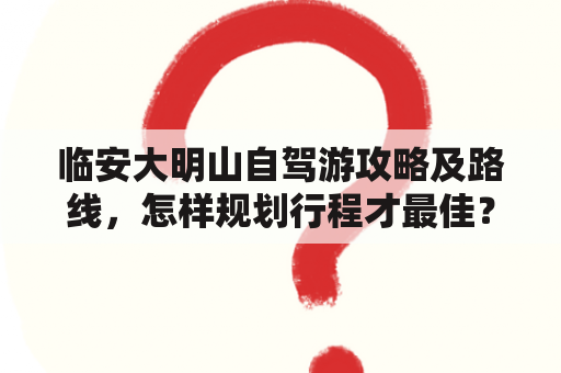 临安大明山自驾游攻略及路线，怎样规划行程才最佳？