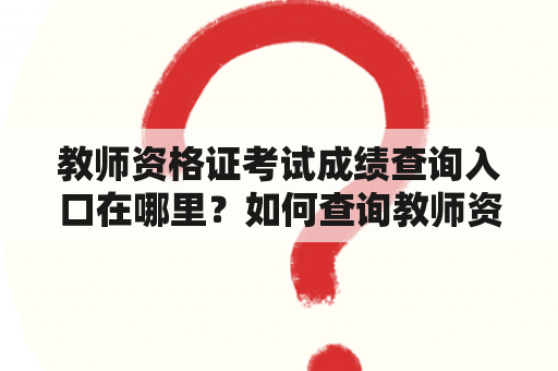 教师资格证考试成绩查询入口在哪里？如何查询教师资格证考试成绩？教师资格证考试成绩查询入口官网是什么？