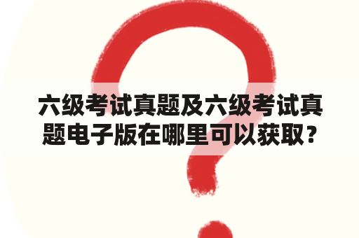 六级考试真题及六级考试真题电子版在哪里可以获取？如何利用真题备考？有哪些值得注意的地方？