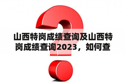 山西特岗成绩查询及山西特岗成绩查询2023，如何查询？需要注意哪些问题？