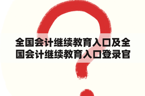 全国会计继续教育入口及全国会计继续教育入口登录官网是什么？如何登录官网？有哪些注意事项？