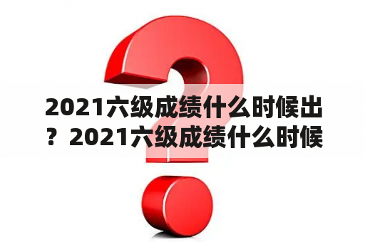 2021六级成绩什么时候出？2021六级成绩什么时候出来？