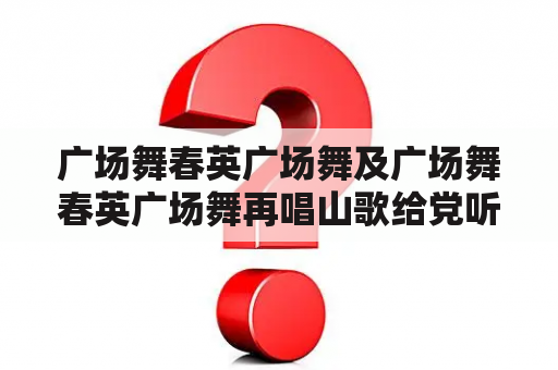 广场舞春英广场舞及广场舞春英广场舞再唱山歌给党听，这是什么？