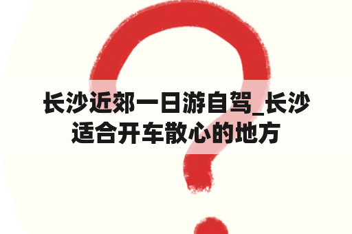 长沙近郊一日游自驾_长沙适合开车散心的地方