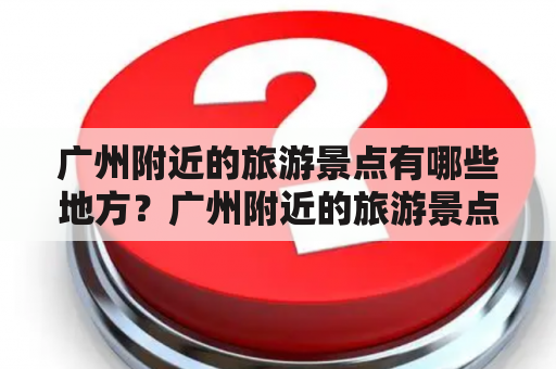 广州附近的旅游景点有哪些地方？广州附近的旅游景点有哪些地方好玩？