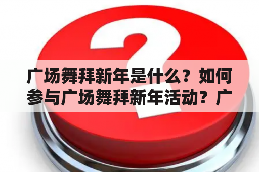 广场舞拜新年是什么？如何参与广场舞拜新年活动？广场舞拜新年有哪些注意事项？