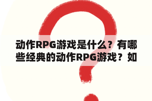 动作RPG游戏是什么？有哪些经典的动作RPG游戏？如何选择适合自己的动作RPG游戏？