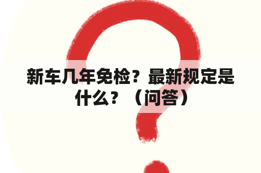 新车几年免检？最新规定是什么？（问答）