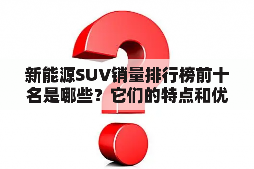 新能源SUV销量排行榜前十名是哪些？它们的特点和优缺点有哪些？如何选择适合自己的新能源SUV？