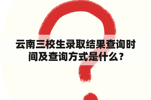 云南三校生录取结果查询时间及查询方式是什么？