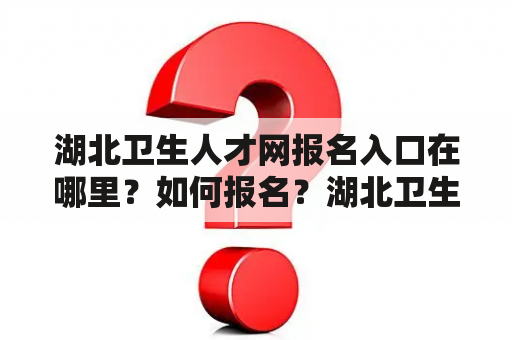 湖北卫生人才网报名入口在哪里？如何报名？湖北卫生人才网报名入口2023是什么时候开放？