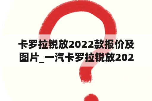 卡罗拉锐放2022款报价及图片_一汽卡罗拉锐放2022款报价及图片