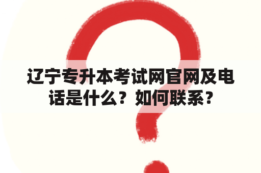 辽宁专升本考试网官网及电话是什么？如何联系？