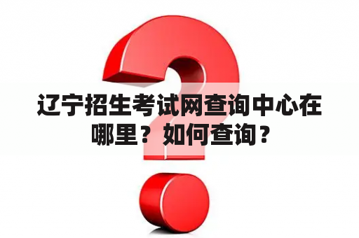 辽宁招生考试网查询中心在哪里？如何查询？