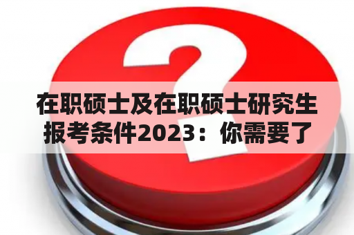 在职硕士及在职硕士研究生报考条件2023：你需要了解的一切