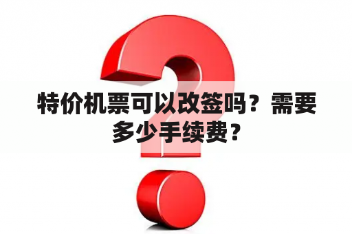 特价机票可以改签吗？需要多少手续费？