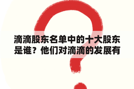 滴滴股东名单中的十大股东是谁？他们对滴滴的发展有何影响？