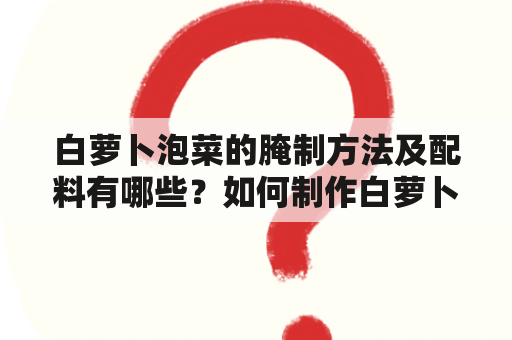 白萝卜泡菜的腌制方法及配料有哪些？如何制作白萝卜泡菜？白萝卜泡菜的腌制时间是多久？（TAGS: 白萝卜泡菜, 腌制方法, 配料）