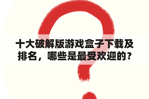 十大破解版游戏盒子下载及排名，哪些是最受欢迎的？如何选择合适的游戏盒子？如何确保下载的游戏盒子安全可靠？