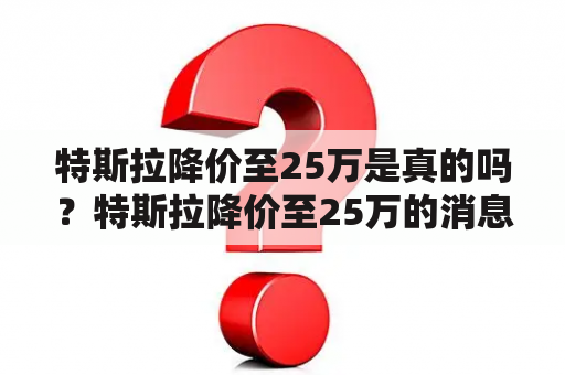 特斯拉降价至25万是真的吗？特斯拉降价至25万的消息是否可信？特斯拉真的会降价至25万吗？