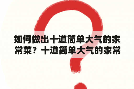 如何做出十道简单大气的家常菜？十道简单大气的家常菜菜名有哪些？（回答不超过600字）