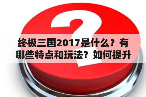 终极三国2017是什么？有哪些特点和玩法？如何提升自己在游戏中的实力？