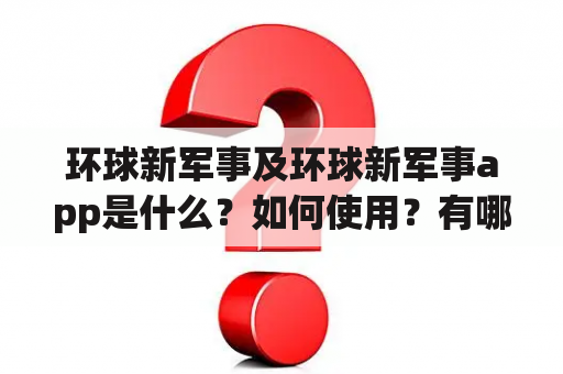 环球新军事及环球新军事app是什么？如何使用？有哪些特点和优势？