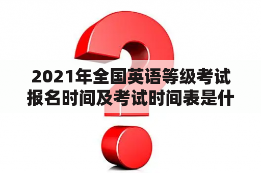 2021年全国英语等级考试报名时间及考试时间表是什么？（问答形式）