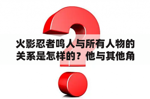 火影忍者鸣人与所有人物的关系是怎样的？他与其他角色之间有哪些重要的联系和互动？有哪些画面有图可以展示这些关系？