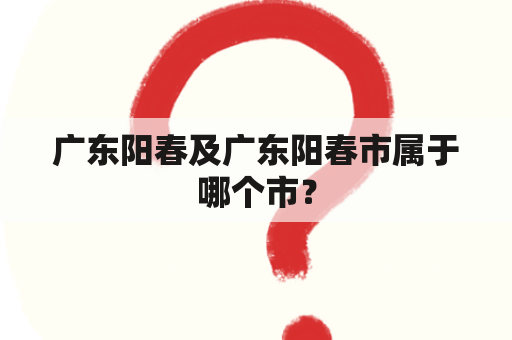 广东阳春及广东阳春市属于哪个市？