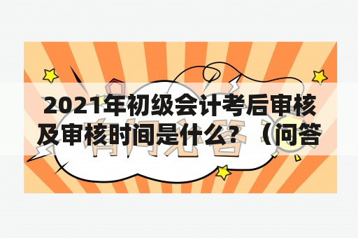 2021年初级会计考后审核及审核时间是什么？（问答形式）