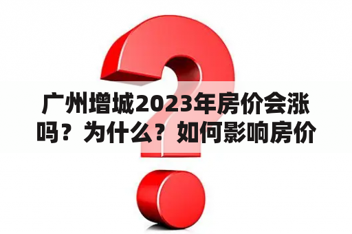 广州增城2023年房价会涨吗？为什么？如何影响房价的因素？如何评估房价走势？