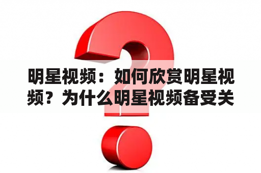 明星视频：如何欣赏明星视频？为什么明星视频备受关注？如何撰写吸引人的明星视频文案？