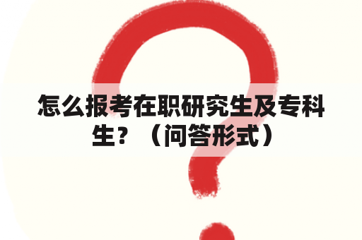 怎么报考在职研究生及专科生？（问答形式）