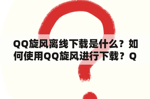 QQ旋风离线下载是什么？如何使用QQ旋风进行下载？QQ旋风离线下载有哪些优势？