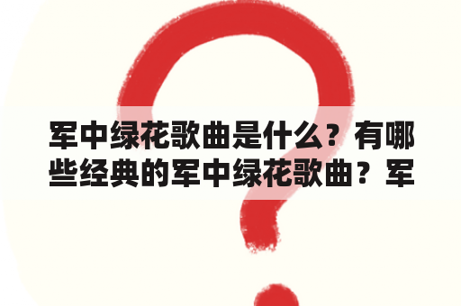 军中绿花歌曲是什么？有哪些经典的军中绿花歌曲？军中绿花歌曲的原唱是谁？如何播放军中绿花歌曲？（军中绿花歌曲，经典，原唱，播放）