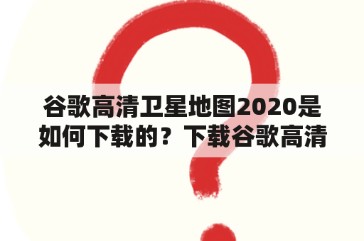 谷歌高清卫星地图2020是如何下载的？下载谷歌高清卫星地图2020有哪些方法？如何使用谷歌高清卫星地图2020进行地理信息查询？（TAGS: 谷歌地图, 高清卫星地图, 地理信息查询）