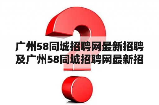 广州58同城招聘网最新招聘及广州58同城招聘网最新招聘兼职：如何在广州58同城招聘网上找到最新的招聘信息？如何在广州58同城招聘网上找到最新的兼职工作？如何提高在广州58同城招聘网上找工作的成功率？