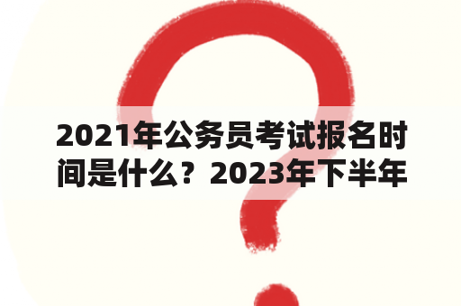 2021年公务员考试报名时间是什么？2023年下半年公务员考试报名时间是什么？（问答形式）