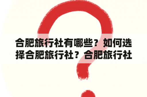 合肥旅行社有哪些？如何选择合肥旅行社？合肥旅行社的特色有哪些？