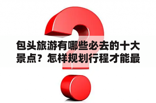 包头旅游有哪些必去的十大景点？怎样规划行程才能最好地游览这些景点？（问答形式）