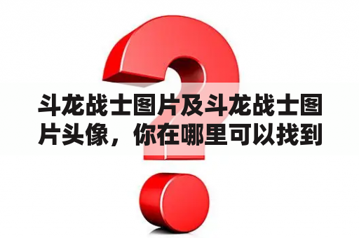 斗龙战士图片及斗龙战士图片头像，你在哪里可以找到？如何获取斗龙战士的图片和头像？有哪些网站或应用程序可以提供这些资源？（600字）