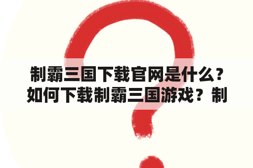 制霸三国下载官网是什么？如何下载制霸三国游戏？制霸三国下载官网安全可靠吗？