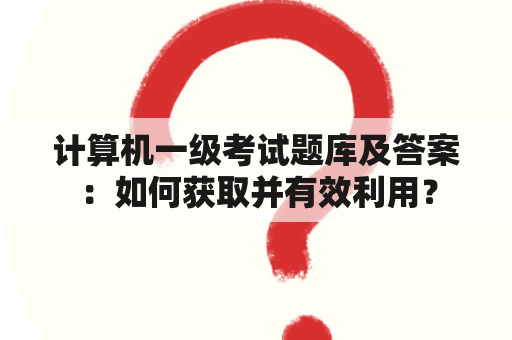 计算机一级考试题库及答案：如何获取并有效利用？