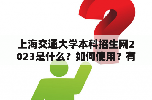 上海交通大学本科招生网2023是什么？如何使用？有哪些重要信息？